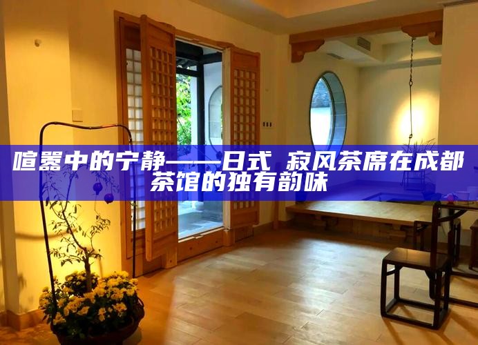 喧嚣中的宁静——日式侘寂风茶席在成都茶馆的独有韵味