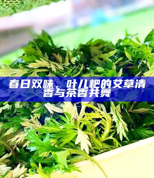 春日双味，叶儿粑的艾草清香与茶香共舞